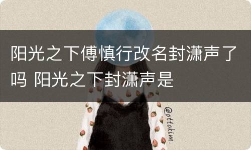 阳光之下傅慎行改名封潇声了吗 阳光之下封潇声是