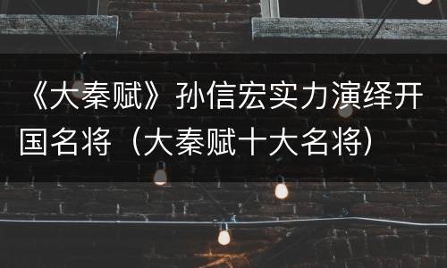 《大秦赋》孙信宏实力演绎开国名将（大秦赋十大名将）
