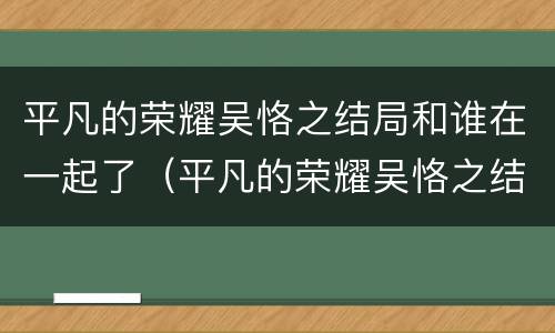 平凡的荣耀吴恪之结局和谁在一起了（平凡的荣耀吴恪之结局和谁在一起了）