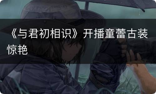 《与君初相识》开播童蕾古装惊艳