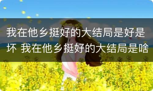 我在他乡挺好的大结局是好是坏 我在他乡挺好的大结局是啥