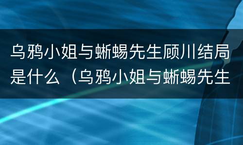 乌鸦小姐与蜥蜴先生顾川结局是什么（乌鸦小姐与蜥蜴先生顾川结局是什么样的）
