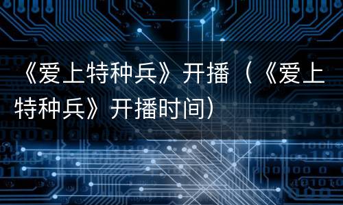 《爱上特种兵》开播（《爱上特种兵》开播时间）