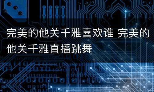 完美的他关千雅喜欢谁 完美的他关千雅直播跳舞