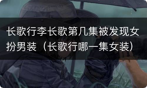 长歌行李长歌第几集被发现女扮男装（长歌行哪一集女装）