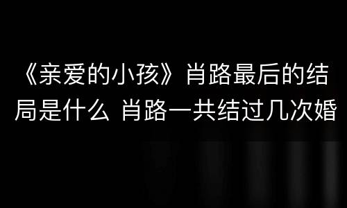 《亲爱的小孩》肖路最后的结局是什么 肖路一共结过几次婚