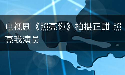 电视剧《照亮你》拍摄正酣 照亮我演员
