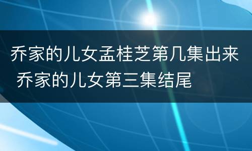 乔家的儿女孟桂芝第几集出来 乔家的儿女第三集结尾