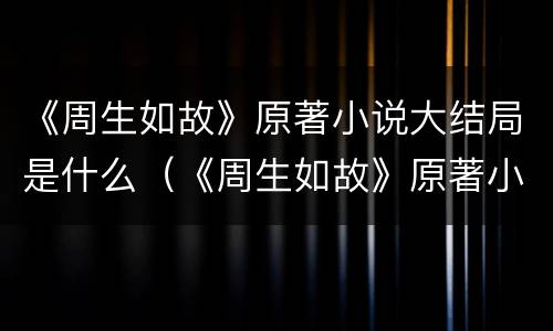《周生如故》原著小说大结局是什么（《周生如故》原著小说大结局是什么）