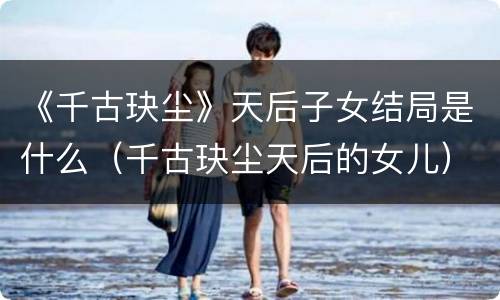 《千古玦尘》天后子女结局是什么（千古玦尘天后的女儿）