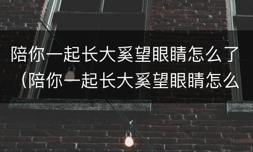 陪你一起长大奚望眼睛怎么了（陪你一起长大奚望眼睛怎么了第几集）