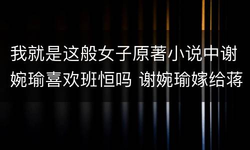 我就是这般女子原著小说中谢婉瑜喜欢班恒吗 谢婉瑜嫁给蒋洛了吗