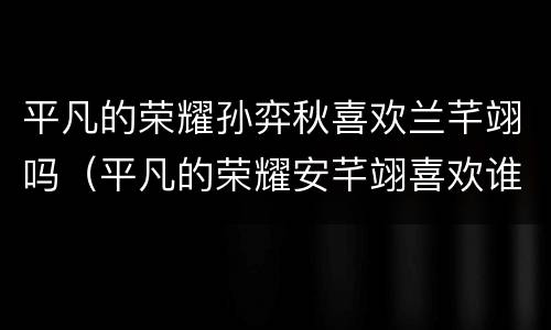 平凡的荣耀孙弈秋喜欢兰芊翊吗（平凡的荣耀安芊翊喜欢谁）