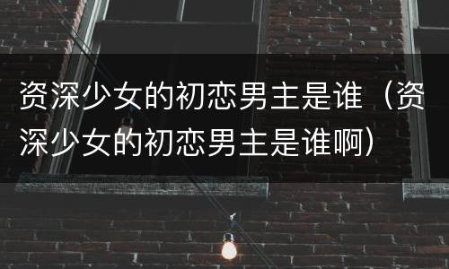 资深少女的初恋男主是谁（资深少女的初恋男主是谁啊）