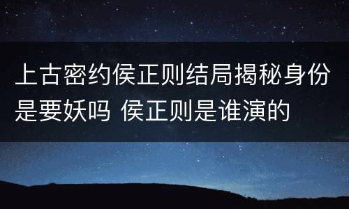 上古密约侯正则结局揭秘身份是要妖吗 侯正则是谁演的
