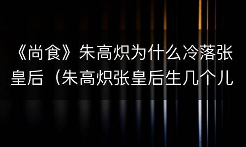 《尚食》朱高炽为什么冷落张皇后（朱高炽张皇后生几个儿子）