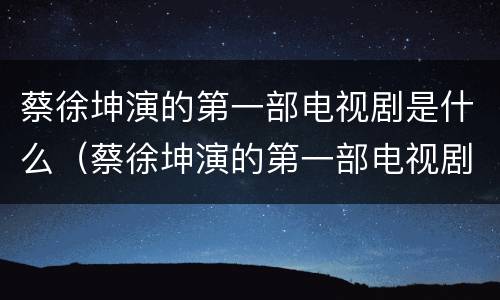 蔡徐坤演的第一部电视剧是什么（蔡徐坤演的第一部电视剧是什么时候拍的）