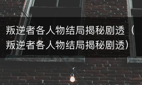 叛逆者各人物结局揭秘剧透（叛逆者各人物结局揭秘剧透）