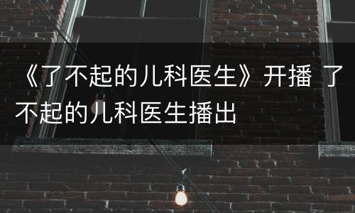 《了不起的儿科医生》开播 了不起的儿科医生播出