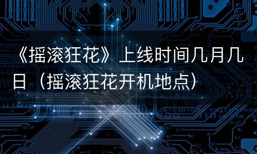 《摇滚狂花》上线时间几月几日（摇滚狂花开机地点）