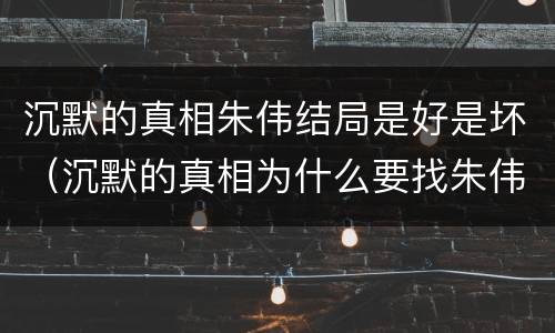 沉默的真相朱伟结局是好是坏（沉默的真相为什么要找朱伟）
