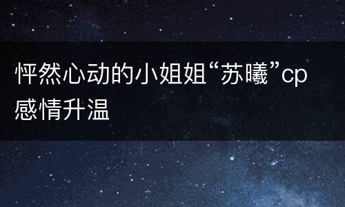 怦然心动的小姐姐“苏曦”cp感情升温