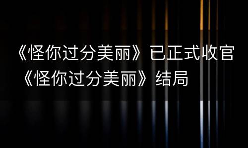 《怪你过分美丽》已正式收官 《怪你过分美丽》结局