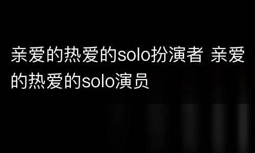 亲爱的热爱的solo扮演者 亲爱的热爱的solo演员
