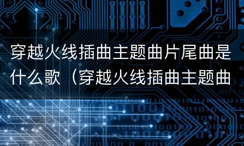 穿越火线插曲主题曲片尾曲是什么歌（穿越火线插曲主题曲片尾曲是什么歌曲）