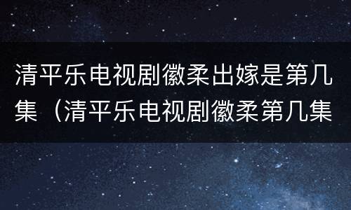 清平乐电视剧徽柔出嫁是第几集（清平乐电视剧徽柔第几集出场）