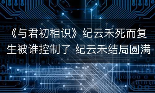 《与君初相识》纪云禾死而复生被谁控制了 纪云禾结局圆满吗