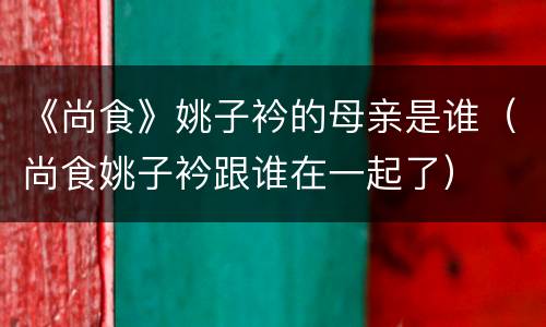 《尚食》姚子衿的母亲是谁（尚食姚子衿跟谁在一起了）