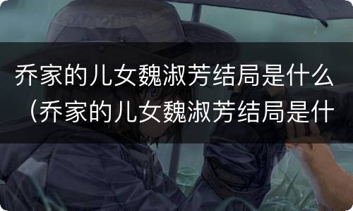 乔家的儿女魏淑芳结局是什么（乔家的儿女魏淑芳结局是什么意思）