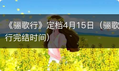 《骊歌行》定档4月15日（骊歌行完结时间）