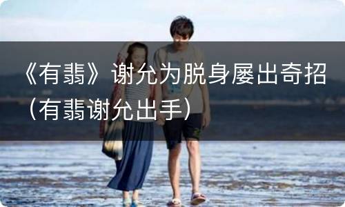 《有翡》谢允为脱身屡出奇招（有翡谢允出手）