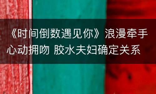 《时间倒数遇见你》浪漫牵手心动拥吻 胶水夫妇确定关系