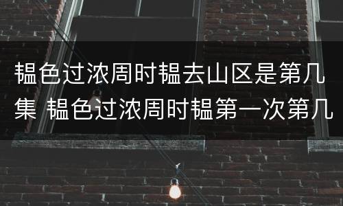 韫色过浓周时韫去山区是第几集 韫色过浓周时韫第一次第几集