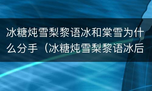 冰糖炖雪梨黎语冰和棠雪为什么分手（冰糖炖雪梨黎语冰后悔分手）