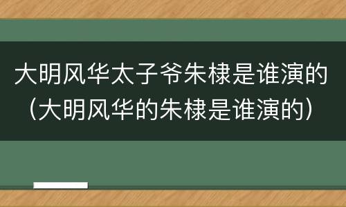 大明风华太子爷朱棣是谁演的（大明风华的朱棣是谁演的）