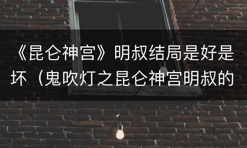 《昆仑神宫》明叔结局是好是坏（鬼吹灯之昆仑神宫明叔的结局）