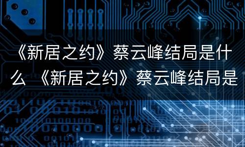 《新居之约》蔡云峰结局是什么 《新居之约》蔡云峰结局是什么
