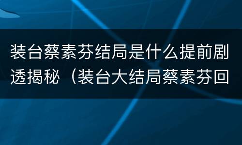装台蔡素芬结局是什么提前剧透揭秘（装台大结局蔡素芬回来了吗）