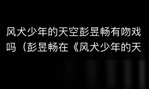 风犬少年的天空彭昱畅有吻戏吗（彭昱畅在《风犬少年的天空》中饰演）