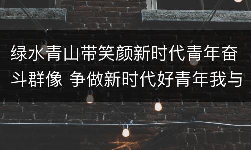 绿水青山带笑颜新时代青年奋斗群像 争做新时代好青年我与青山共成长