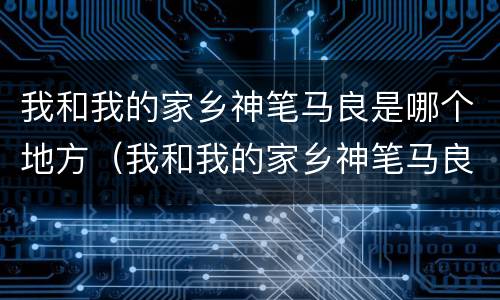 我和我的家乡神笔马良是哪个地方（我和我的家乡神笔马良在哪儿拍的）