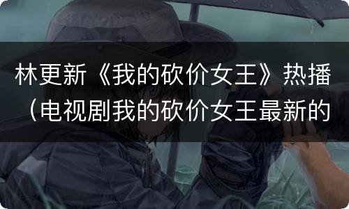 林更新《我的砍价女王》热播（电视剧我的砍价女王最新的拍摄动态）