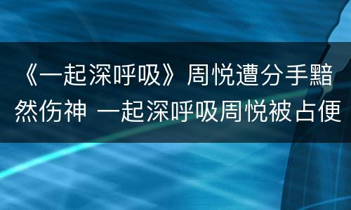 《一起深呼吸》周悦遭分手黯然伤神 一起深呼吸周悦被占便宜
