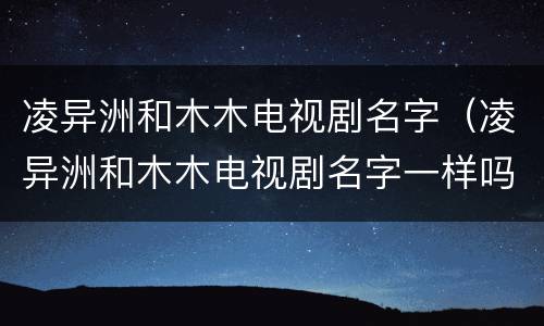 凌异洲和木木电视剧名字（凌异洲和木木电视剧名字一样吗）