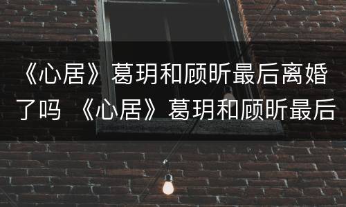 《心居》葛玥和顾昕最后离婚了吗 《心居》葛玥和顾昕最后离婚了吗