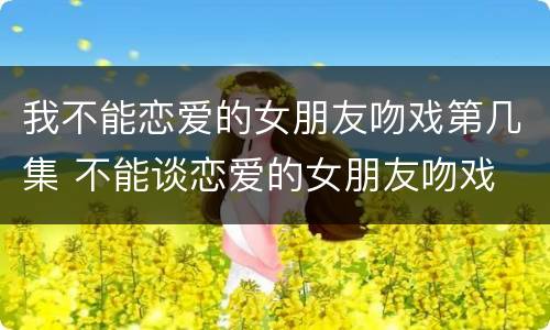 我不能恋爱的女朋友吻戏第几集 不能谈恋爱的女朋友吻戏